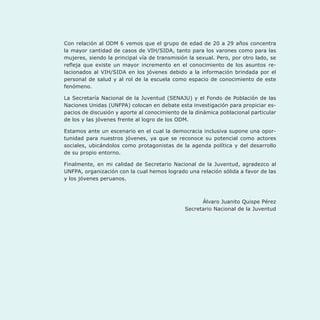 Con relación al ODM 6 vemos que el grupo de edad de 20 a 29 años concentra
la mayor cantidad de casos de VIH/SIDA, tanto para los varones como para las
mujeres, siendo la principal vía de transmisión la sexual. Pero, por otro lado, se
refleja que existe un mayor incremento en el conocimiento de los asuntos re-
lacionados al VIH/SIDA en los jóvenes debido a la información brindada por el
personal de salud y al rol de la escuela como espacio de conocimiento de este
fenómeno.
La Secretaría Nacional de la Juventud (SENAJU) y el Fondo de Población de las
Naciones Unidas (UNFPA) colocan en debate esta investigación para propiciar es-
pacios de discusión y aporte al conocimiento de la dinámica poblacional particular
de los y las jóvenes frente al logro de los ODM.
Estamos ante un escenario en el cual la democracia inclusiva supone una opor-
tunidad para nuestros jóvenes, ya que se reconoce su potencial como actores
sociales, ubicándolos como protagonistas de la agenda política y del desarrollo
de su propio entorno.
Finalmente, en mi calidad de Secretario Nacional de la Juventud, agradezco al
UNFPA, organización con la cual hemos logrado una relación sólida a favor de las
y los jóvenes peruanos.
Álvaro Juanito Quispe Pérez
Secretario Nacional de la Juventud
 