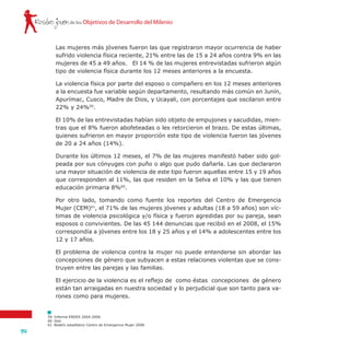 Rostro joven
94
de los Objetivos de Desarrollo del Milenio
59	 Informe ENDES 2004-2006.
60	 Ibid.
61	 Boletín estadístico Centro de Emergencia Mujer 2008.
Las mujeres más jóvenes fueron las que registraron mayor ocurrencia de haber
sufrido violencia física reciente, 21% entre las de 15 a 24 años contra 9% en las
mujeres de 45 a 49 años. El 14 % de las mujeres entrevistadas sufrieron algún
tipo de violencia física durante los 12 meses anteriores a la encuesta.
La violencia física por parte del esposo o compañero en los 12 meses anteriores
a la encuesta fue variable según departamento, resultando más común en Junín,
Apurímac, Cusco, Madre de Dios, y Ucayali, con porcentajes que oscilaron entre
22% y 24%59
.
El 10% de las entrevistadas habían sido objeto de empujones y sacudidas, mien-
tras que el 8% fueron abofeteadas o les retorcieron el brazo. De estas últimas,
quienes sufrieron en mayor proporción este tipo de violencia fueron las jóvenes
de 20 a 24 años (14%).
Durante los últimos 12 meses, el 7% de las mujeres manifestó haber sido gol-
peada por sus cónyuges con puño o algo que pudo dañarla. Las que declararon
una mayor situación de violencia de este tipo fueron aquellas entre 15 y 19 años
que corresponden al 11%, las que residen en la Selva el 10% y las que tienen
educación primaria 8%60
.
Por otro lado, tomando como fuente los reportes del Centro de Emergencia
Mujer (CEM)61
, el 71% de las mujeres jóvenes y adultas (18 a 59 años) son víc-
timas de violencia psicológica y/o física y fueron agredidas por su pareja, sean
esposos o convivientes. De las 45 144 denuncias que recibió en el 2008, el 15%
correspondía a jóvenes entre los 18 y 25 años y el 14% a adolescentes entre los
12 y 17 años.
El problema de violencia contra la mujer no puede entenderse sin abordar las
concepciones de género que subyacen a estas relaciones violentas que se cons-
truyen entre las parejas y las familias.
El ejercicio de la violencia es el reflejo de como éstas concepciones de género
están tan arraigadas en nuestra sociedad y lo perjudicial que son tanto para va-
rones como para mujeres.
 