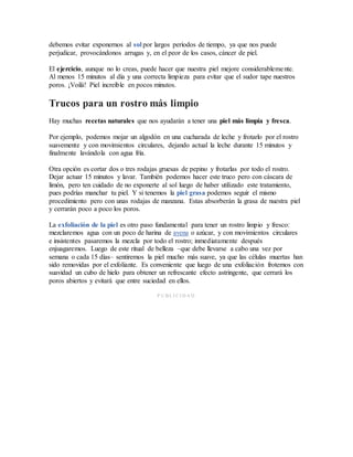debemos evitar exponernos al sol por largos períodos de tiempo, ya que nos puede
perjudicar, provocándonos arrugas y, en el peor de los casos, cáncer de piel.
El ejercicio, aunque no lo creas, puede hacer que nuestra piel mejore considerablemente.
Al menos 15 minutos al día y una correcta limpieza para evitar que el sudor tape nuestros
poros. ¡Voilá! Piel increíble en pocos minutos.
Trucos para un rostro más limpio
Hay muchas recetas naturales que nos ayudarán a tener una piel más limpia y fresca.
Por ejemplo, podemos mojar un algodón en una cucharada de leche y frotarlo por el rostro
suavemente y con movimientos circulares, dejando actual la leche durante 15 minutos y
finalmente lavándola con agua fría.
Otra opción es cortar dos o tres rodajas gruesas de pepino y frotarlas por todo el rostro.
Dejar actuar 15 minutos y lavar. También podemos hacer este truco pero con cáscara de
limón, pero ten cuidado de no exponerte al sol luego de haber utilizado este tratamiento,
pues podrías manchar tu piel. Y si tenemos la piel grasa podemos seguir el mismo
procedimiento pero con unas rodajas de manzana. Estas absorberán la grasa de nuestra piel
y cerrarán poco a poco los poros.
La exfoliación de la piel es otro paso fundamental para tener un rostro limpio y fresco:
mezclaremos agua con un poco de harina de avena o azúcar, y con movimientos circulares
e insistentes pasaremos la mezcla por todo el rostro; inmediatamente después
enjuagaremos. Luego de este ritual de belleza –que debe llevarse a cabo una vez por
semana o cada 15 días– sentiremos la piel mucho más suave, ya que las células muertas han
sido removidas por el exfoliante. Es conveniente que luego de una exfoliación frotemos con
suavidad un cubo de hielo para obtener un refrescante efecto astringente, que cerrará los
poros abiertos y evitará que entre suciedad en ellos.
P U BL I CI D A D
 