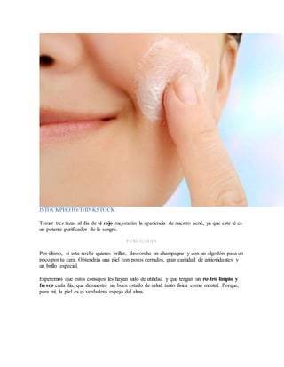 ISTOCKPHOTO/THINKSTOCK
Tomar tres tazas al día de té rojo mejorarán la apariencia de nuestro acné, ya que este té es
un potente purificador de la sangre.
P U BL I CI D A D
Por último, si esta noche quieres brillar, descorcha un champagne y con un algodón pasa un
poco por tu cara. Obtendrás una piel con poros cerrados, gran cantidad de antioxidantes y
un brillo especial.
Esperemos que estos consejos les hayan sido de utilidad y que tengan un rostro limpio y
fresco cada día, que demuestre un buen estado de salud tanto física como mental. Porque,
para mí, la piel es el verdadero espejo del alma.
 