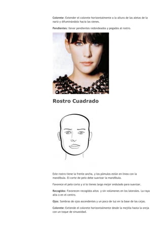 Colorete: Extender el colorete horizontalmente a la altura de las aletas de la
nariz y difuminándolo hacia las sienes.
Pendientes: llevar pendientes redondeados y pegados al rostro.
Rostro Cuadrado
Este rostro tiene la frente ancha, y los pómulos están en linea con la
mandíbula. El corte de pelo debe suavizar la mandíbula.
Favorece el pelo corto y si lo tienes largo mejor ondulado para suavizar.
Recogidos: Favorecen recogidos altos y sin volúmenes en los laterales. La raya
alta o en el centro.
Ojos: Sombras de ojos ascendentes y un poco de luz en la base de las cejas.
Colorete: Extiende el colorete horizontalmente desde la mejilla hasta la oreja
con un toque de sinuosidad.
 