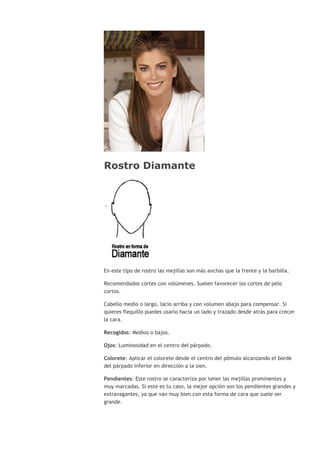 Rostro Diamante
En este tipo de rostro las mejillas son más anchas que la frente y la barbilla.
Recomendados cortes con volúmenes. Suelen favorecer los cortes de pelo
cortos.
Cabello medio o largo, lacio arriba y con volumen abajo para compensar. Si
quieres flequillo puedes usarlo hacia un lado y trazado desde atrás para crecer
la cara.
Recogidos: Medios o bajos.
Ojos: Luminosidad en el centro del párpado.
Colorete: Aplicar el colorete desde el centro del pómulo alcanzando el borde
del párpado inferior en dirección a la sien.
Pendientes: Este rostro se caracteriza por tener las mejillas prominentes y
muy marcadas. Si este es tu caso, la mejor opción son los pendientes grandes y
extravagantes, ya que van muy bien con esta forma de cara que suele ser
grande.
 