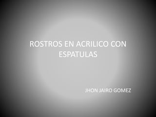 ROSTROS EN ACRILICO CON
ESPATULAS
JHON JAIRO GOMEZ
 