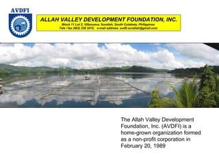 ALLAH VALLEY DEVELOPMENT FOUNDATION, INC. Block 11 Lot 2, Villanueva, Surallah, South Cotabato, Philippines  Tele / fax (083) 238 3418,  e-mail address: avdfi.surallah@gmail.com  The Allah Valley Development Foundation, Inc. (AVDFI) is a home-grown organization formed as a non-profit corporation in February 20, 1989  