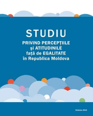 STUDIU
PRIVIND PERCEPŢIILE
şi ATITUDINILE
faţă de EGALITATE
în Republica Moldova
Chişinău 2015
 
