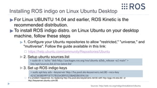 Installing ROS indigo on Linux Ubuntu Desktop
▶For Linux UBUNTU 14.04 and earlier, ROS Kinetic is the
recommended distribution.
▶To install ROS indigo distro. on Linux Ubuntu on your desktop
machine, follow these steps
▶ 1. Configure your Ubuntu repositories to allow "restricted," "universe," and
"multiverse". Follow the guide available in this link:
◻ https://help.ubuntu.com/community/Repositories/Ubuntu
▶ 2. Setup ubuntu sources.list
▶ 3. Set up ROS indigo keys
◻ If a problem happened, try replacing hkp://ha.pool.sks-keyservers.net:80 with hkp://pgp.mit.edu:80 or
hkp://keyserver.ubuntu.com:80
Sources: http://wiki.ros.org/indigo/Installation/Ubuntu
> sudo sh -c 'echo "deb http://packages.ros.org/ros/ubuntu $(lsb_release -sc) main" >
/etc/apt/sources.list.d/ros-latest.list'
> sudo apt-key adv --keyserver hkp://ha.pool.sks-keyservers.net:80 --recv-key
421C365BD9FF1F717815A3895523BAEEB01FA116
 