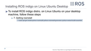 Installing ROS indigo on Linux Ubuntu Desktop
▶To install ROS indigo distro. on Linux Ubuntu on your desktop
machine, follow these steps
▶ 7. Getting rosinstall
Sources: http://wiki.ros.org/indigo/Installation/Ubuntu
> sudo apt-get install python-rosinstall python-rosinstall-generator python-wstool build-essential
 