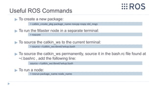 Useful ROS Commands
▶ To create a new package:
▶ To run the Master node in a separate terminal:
▶ To source the catkin_ws to the current terminal:
▶ To source the catkin_ws permanently, source it in the bash.rc file found at
~/.bashrc , add the following line:
▶ To run a node:
> roscore
> source ~/catkin_ws/devel/setup.bash
> rosrun package_name node_name
> catkin_create_pkg package_name roscpp rospy std_msgs
source ~/catkin_ws/devel/setup.bash
 
