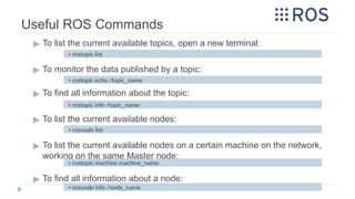 Useful ROS Commands
▶ To list the current available topics, open a new terminal:
▶ To monitor the data published by a topic:
▶ To find all information about the topic:
▶ To list the current available nodes:
▶ To list the current available nodes on a certain machine on the network,
working on the same Master node:
▶ To find all information about a node:
> rostopic info /topic_name
> rosnode list
> rostopic machine machine_name
> rosnode info /node_name
> rostopic echo /topic_name
> rostopic list
 