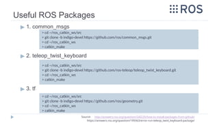 Useful ROS Packages
▶ 1. common_msgs
▶ 2. teleop_twist_keyboard
▶ 3. tf
> cd ~/ros_catkin_ws/src
> git clone -b indigo-devel https://github.com/ros/common_msgs.git
> cd ~/ros_catkin_ws
> catkin_make
Source: http://answers.ros.org/question/240235/how-to-install-packages-from-github/
https://answers.ros.org/question/199363/error-run-teleop_twist_keyboard-package/
> cd ~/ros_catkin_ws/src
> git clone -b indigo-devel https://github.com/ros-teleop/teleop_twist_keyboard.git
> cd ~/ros_catkin_ws
> catkin_make
> cd ~/ros_catkin_ws/src
> git clone -b indigo-devel https://github.com/ros/geometry.git
> cd ~/ros_catkin_ws
> catkin_make
 
