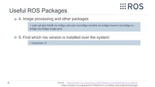 Useful ROS Packages
▶ 4. Image processing and other packages
▶ 5. Find which ros version is installed over the system:
> sudo apt-get install ros-indigo-usb-cam ros-indigo-mavlink ros-indigo-mavros ros-indigo-cv-
bridge ros-indigo-image-proc
Source: http://answers.ros.org/question/240235/how-to-install-packages-from-github/
https://answers.ros.org/question/199363/error-run-teleop_twist_keyboard-package/
> rosversion -d
 