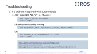Troubleshooting
▶ If a problem happened with autocomplete
▶ Add “ export LC_ALL-”C” ” to ~/.bashrc :
OR set system locale by running:
OR
> echo " export LC_ALL="C"" >> ~/.bashrc
> source ~/.bashrc
https://github.com/ros/common_msgs/tree/indigo-devel
https://github.com/ros/geometry
https://github.com/orocos/orocos_kinematics_dynamics/blob/master/.travis.yml
Source:
http://stackoverflow.com/questions/19100708/mongodb-mongorestore-failure-localefacet-s-create-c-locale-name-not-valid
> sudo update-locale LANG=C LANGUAGE=C LC_ALL=C LC_MESSAGES=POSIX
> echo "export LC_ALL=C; unset LANGUAGE" >> ~/.bashrc
> source ~/.bashrc
 