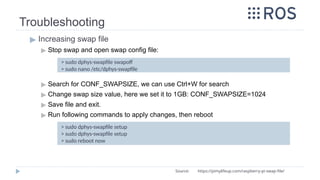 Troubleshooting
▶ Increasing swap file
▶ Stop swap and open swap config file:
▶ Search for CONF_SWAPSIZE, we can use Ctrl+W for search
▶ Change swap size value, here we set it to 1GB: CONF_SWAPSIZE=1024
▶ Save file and exit.
▶ Run following commands to apply changes, then reboot
> sudo dphys-swapfile swapoff
> sudo nano /etc/dphys-swapfile
Source: https://pimylifeup.com/raspberry-pi-swap-file/
> sudo dphys-swapfile setup
> sudo dphys-swapfile setup
> sudo reboot now
 