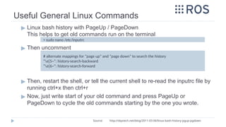 Useful General Linux Commands
▶ Linux bash history with PageUp / PageDown
This helps to get old commands run on the terminal
▶ Then uncomment
▶ Then, restart the shell, or tell the current shell to re-read the inputrc file by
running ctrl+x then ctrl+r
▶ Now, just write start of your old command and press PageUp or
PageDown to cycle the old commands starting by the one you wrote.
> sudo nano /etc/inputrc
# alternate mappings for “page up” and “page down” to search the history
“e[5~”: history-search-backward
“e[6~”: history-search-forward
Source: http://dqxtech.net/blog/2011-03-06/linux-bash-history-pgup-pgdown
 