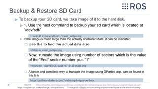 Backup & Restore SD Card
▶ To backup your SD card, we take image of it to the hard disk.
▶ 1. Use the next command to backup your sd card which is located at
“/dev/sdb”
▶ If the image is much large than the actually contained data, it can be truncated
◻ Use this to find the actual data size
◻ Now, truncate the image using number of sectors which is the value
of the “End“ sector number plus “1”
◻ A better and complete way to truncate the image using GParted app. can be found in
this link:
> sudo dd if=/dev/sdb of=./jessie_indigo.img
https://softwarebakery.com//shrinking-images-on-linux
Source: https://thepihut.com/blogs/raspberry-pi-tutorials/17789160-backing-up-and-restoring-your-raspberry-pis-sd-card
https://raspberrypi.stackexchange.com/questions/7177/image-of-a-16gb-card-containing-unpartitioned-space-at-the-end-truncating-
> fdisk -lu jessie_indigo.img
> truncate --size=$[(5872026+1)*512] image.img
 
