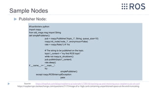 Sample Nodes
▶ Publisher Node:
#!/usr/bin/env python
import rospy
from std_msgs.msg import String
def simplePublisher():
pub = rospy.Publisher('/topic_1', String, queue_size=10)
rospy.init_node('node_1', anonymous=False)
rate = rospy.Rate(1) # 1hz
# The string to be published on the topic.
topic1_content = "my first ROS topic"
while not rospy.is_shutdown():
pub.publish(topic1_content)
rate.sleep()
if __name__== '__main__':
try:
simplePublisher()
except rospy.ROSInterruptException:
pass
Source: https://thepihut.com/blogs/raspberry-pi-tutorials/17789160-backing-up-and-restoring-your-raspberry-pis-sd-card
https://raspberrypi.stackexchange.com/questions/7177/image-of-a-16gb-card-containing-unpartitioned-space-at-the-end-truncating-
 