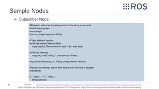 Sample Nodes
▶ Subscriber Node:
## Node to subscribe to a string and print the string on terminal.
#!/usr/bin/env python
import rospy
from std_msgs.msg import String
# Topic callback function.
def stringListenerCallback(data):
rospy.loginfo(' The contents of topic1: &s', data.data)
def stringListener():
rospy.init_node('node_2' , anonymous = False)
rospy.Subscriber('topic_1' , String, stringListenerCallback)
# spin() simply keeps python from exiting until this node is stopped
rospy.spin()
if __name__ == '__main__':
stringListener()
Source: https://thepihut.com/blogs/raspberry-pi-tutorials/17789160-backing-up-and-restoring-your-raspberry-pis-sd-card
https://raspberrypi.stackexchange.com/questions/7177/image-of-a-16gb-card-containing-unpartitioned-space-at-the-end-truncating-
 