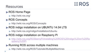 Resources
▶ROS Home Page
▶ http://wiki.ros.org/
▶ROS Concepts
▶ http://wiki.ros.org/ROS/Concepts
▶ROS indigo installation on UBUNTU 14.04 LTS
▶ http://wiki.ros.org/indigo/Installation/Ubuntu
▶ROS indigo installation on Raspberry Pi
▶ http://wiki.ros.org/ROSberryPi/Installing%20ROS%20Indigo%20on%20Ra
spberry%20Pi
▶Running ROS across multiple machines
▶ http://wiki.ros.org/ROS/Tutorials/MultipleMachines
 