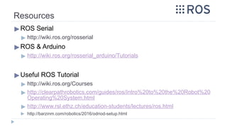 Resources
▶ROS Serial
▶ http://wiki.ros.org/rosserial
▶ROS & Arduino
▶ http://wiki.ros.org/rosserial_arduino/Tutorials
▶Useful ROS Tutorial
▶ http://wiki.ros.org/Courses
▶ http://clearpathrobotics.com/guides/ros/Intro%20to%20the%20Robot%20
Operating%20System.html
▶ http://www.rsl.ethz.ch/education-students/lectures/ros.html
▶ http://barzinm.com/robotics/2016/odriod-setup.html
 