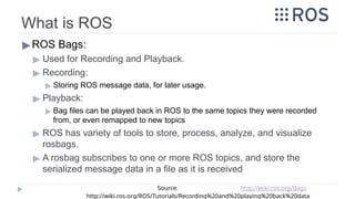What is ROS
▶ROS Bags:
▶ Used for Recording and Playback.
▶ Recording:
▶ Storing ROS message data, for later usage.
▶ Playback:
▶ Bag files can be played back in ROS to the same topics they were recorded
from, or even remapped to new topics
▶ ROS has variety of tools to store, process, analyze, and visualize
rosbags.
▶ A rosbag subscribes to one or more ROS topics, and store the
serialized message data in a file as it is received
Source: http://wiki.ros.org/Bags
http://wiki.ros.org/ROS/Tutorials/Recording%20and%20playing%20back%20data
 