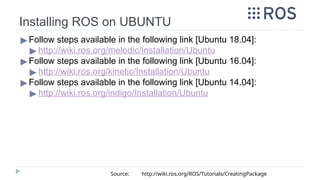 ▶ Follow steps available in the following link [Ubuntu 18.04]:
▶ http://wiki.ros.org/melodic/Installation/Ubuntu
▶ Follow steps available in the following link [Ubuntu 16.04]:
▶ http://wiki.ros.org/kinetic/Installation/Ubuntu
▶ Follow steps available in the following link [Ubuntu 14.04]:
▶ http://wiki.ros.org/indigo/Installation/Ubuntu
Source: http://wiki.ros.org/ROS/Tutorials/CreatingPackage
Installing ROS on UBUNTU
 