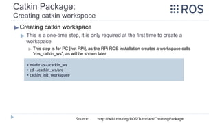 ▶ Creating catkin workspace
▶ This is a one-time step, it is only required at the first time to create a
workspace
▶ This step is for PC [not RPi], as the RPi ROS installation creates a workspace calls
“ros_catkin_ws”, as will be shown later
> mkdir -p ~/catkin_ws
> cd ~/catkin_ws/src
> catkin_init_workspace
Source: http://wiki.ros.org/ROS/Tutorials/CreatingPackage
Catkin Package:
Creating catkin workspace
 