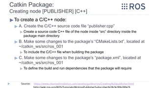 Catkin Package:
Creating node [PUBLISHER] [C++]
▶To create a C/C++ node:
▶ A. Create the C/C++ source code file “publisher.cpp”
▶ Create a source code C++ file of the node inside “src” directory inside the
package main directory
▶ B. Make some changes to the package’s “CMakeLists.txt”, located at
~/catkin_ws/src/ros_001
▶ To include the C/C++ file when building the package
▶ C. Make some changes to the package’s “package.xml”, located at
~/catkin_ws/src/ros_001
▶ To define the build and run dependencies that the package will require
Source: https://www.clearpathrobotics.com/assets/guides/ros/Creating%20publisher.html
 