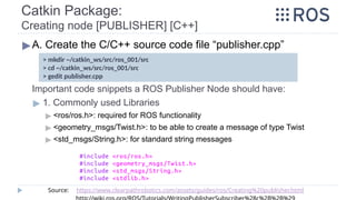 Catkin Package:
Creating node [PUBLISHER] [C++]
▶A. Create the C/C++ source code file “publisher.cpp”
Important code snippets a ROS Publisher Node should have:
▶ 1. Commonly used Libraries
▶ <ros/ros.h>: required for ROS functionality
▶ <geometry_msgs/Twist.h>: to be able to create a message of type Twist
▶ <std_msgs/String.h>: for standard string messages
> mkdir ~/catkin_ws/src/ros_001/src
> cd ~/catkin_ws/src/ros_001/src
> gedit publisher.cpp
Source: https://www.clearpathrobotics.com/assets/guides/ros/Creating%20publisher.html
 
