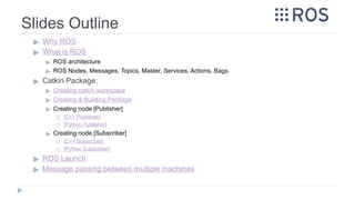 Slides Outline
▶ Why ROS
▶ What is ROS
▶ ROS architecture
▶ ROS Nodes, Messages, Topics, Master, Services, Actions, Bags.
▶ Catkin Package:
▶ Creating catkin workspace
▶ Creating & Building Package
▶ Creating node [Publisher]
◻ [C++ Publisher]
◻ [Python Publisher]
▶ Creating node [Subscriber]
◻ [C++ Subscriber]
◻ [Python Subscriber]
▶ ROS Launch
▶ Message passing between multiple machines
 