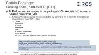 Catkin Package:
Creating node [PUBLISHER] [C++]
▶ B. Perform some changes to the package’s “CMakeLists.txt”, located at
~/catkin_ws/src/ros_001
▶ 1. Make the cpp source files executable by adding it as a node to the package
CMakeLists: [MANDATORY]
▶ Under
###########
## Build ##
###########
Under
## Declare a cpp executable
add the next lines:
NOTE: >>>> node_name is the given name to the node, here publisher
add_executable(node_name src/file_name.cpp)
target_link_libraries(node_name ${catkin_LIBRARIES})
Source: https://www.clearpathrobotics.com/assets/guides/ros/Creating%20publisher.html
http://wiki.ros.org/ROS/Tutorials/WritingPublisherSubscriber%28c%2B%2B%29
add_dependencies(node_name ${${PROJECT_NAME}_EXPORTED_TARGETS} ${catkin_EXPORTED_TARGETS})
# [OPTIONAL]
 
