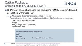 Catkin Package:
Creating node [PUBLISHER] [C++]
▶ B. Perform some changes to the package’s “CMakeLists.txt”, located
at ~/catkin_ws/src/ros_001
▶ 2. Make sure dependencies are added: [optional]
Dependencies are components imported from ROS and used in the code
▶ At the first of the CMakeLists.txt
Under
find_package(catkin REQUIRED)
add the next lines:
find_package(catkin REQUIRED COMPONENTS
roscpp
rospy
std_msgs
geometry_msgs # mostly used, but not required here
)
Source: https://www.clearpathrobotics.com/assets/guides/ros/Creating%20publisher.html
http://wiki.ros.org/ROS/Tutorials/WritingPublisherSubscriber%28c%2B%2B%29
 