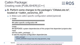 Catkin Package:
Creating node [PUBLISHER] [C++]
▶B. Perform some changes to the package’s “CMakeLists.txt”,
located at ~/catkin_ws/src/ros_001
▶ 3. Make sure catkin specific configuration added:[optional]
▶ Under
###################################
## catkin specific configuration ##
###################################
Under
## DEPENDS: system dependencies of this project that dependent projects also
need
edit the catkin_package( ... )
to add the required configuration dependencies
catkin_package(
CATKIN_DEPENDS roscpp rospy std_msgs geometry_msgs
)
Source: https://www.clearpathrobotics.com/assets/guides/ros/Creating%20publisher.html
http://wiki.ros.org/ROS/Tutorials/WritingPublisherSubscriber%28c%2B%2B%29
 