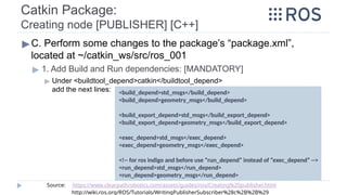Catkin Package:
Creating node [PUBLISHER] [C++]
▶C. Perform some changes to the package’s “package.xml”,
located at ~/catkin_ws/src/ros_001
▶ 1. Add Build and Run dependencies: [MANDATORY]
▶ Under <buildtool_depend>catkin</buildtool_depend>
add the next lines: <build_depend>std_msgs</build_depend>
<build_depend>geometry_msgs</build_depend>
<build_export_depend>std_msgs</build_export_depend>
<build_export_depend>geometry_msgs</build_export_depend>
<exec_depend>std_msgs</exec_depend>
<exec_depend>geometry_msgs</exec_depend>
<!-- for ros indigo and before use “run_depend” instead of “exec_depend” -->
<run_depend>std_msgs</run_depend>
<run_depend>geometry_msgs</run_depend>
Source: https://www.clearpathrobotics.com/assets/guides/ros/Creating%20publisher.html
http://wiki.ros.org/ROS/Tutorials/WritingPublisherSubscriber%28c%2B%2B%29
 