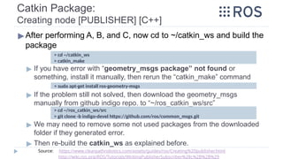Catkin Package:
Creating node [PUBLISHER] [C++]
▶After performing A, B, and C, now cd to ~/catkin_ws and build the
package
▶ If you have error with “geometry_msgs package” not found or
something, install it manually, then rerun the “catkin_make” command
▶ If the problem still not solved, then download the geometry_msgs
manually from github indigo repo. to “~/ros_catkin_ws/src”
▶ We may need to remove some not used packages from the downloaded
folder if they generated error.
▶ Then re-build the catkin_ws as explained before.
> cd ~/catkin_ws
> catkin_make
> cd ~/ros_catkin_ws/src
> git clone -b indigo-devel https://github.com/ros/common_msgs.git
Source: https://www.clearpathrobotics.com/assets/guides/ros/Creating%20publisher.html
http://wiki.ros.org/ROS/Tutorials/WritingPublisherSubscriber%28c%2B%2B%29
> sudo apt-get install ros-geometry-msgs
 