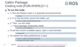 Catkin Package:
Creating node [PUBLISHER] [C++]
▶To run the node
▶ 1. Run the Master node in a separate terminal terminal
▶ 2. In a new terminal, source the catkin_ws
▶ 3. Then, run the node:
▶ > rosrun [package_name] [node_name]
▶ To list the current available topics, open a new terminal
▶ To monitor the data published by a topic
> roscore
> source ~/catkin_ws/devel/setup.bash
> rosrun ros_001 publisher
> rostopic list
> source ~/catkin_ws/devel/setup.bash
> rostopic echo /topic_name
Source: https://www.clearpathrobotics.com/assets/guides/ros/Creating%20publisher.html
http://wiki.ros.org/ROS/Tutorials/WritingPublisherSubscriber%28c%2B%2B%29
 
