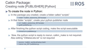 Catkin Package:
Creating node [PUBLISHER] [Python]
▶To create the node in Python:
▶ In the package you created, create a folder called “scripts”
▶ In that folder “scripts”, create your python publisher node
▶ After finishing the python script coding, make the script executable
▶ Now, the python script is ready to rosrun, catkin_make is not required.
Also editing “CMakeLists.txt” is not required
> mkdir ~/catkin_ws/src/ros_001/scripts
> cd ~/catkin_ws/src/ros_001/scripts
> gedit publisher.py
> chmod a+x publisher.py
> source ~/catkin_ws/devel/setup.bash
> rosrun ros_001 publisher.py
 