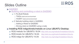 Slides Outline
▶ GAZEBO
▶ Building and controlling a robot in GAZEBO
▶ 1. Pre-Built Robots
◻ TIAGo robot and environment
◻ HUSKY robot and environment
▶ 2. Natively building robot in GAZEBO:
◻ Adding a Robot to GAZEBO
◻ Driving robot on GAZEBO using a node
▶ Installing ROS indigo/kinetic/melodic on Linux UBUNTU Desktop:
▶ ROS melodic for UBUNTU 18.04: http://wiki.ros.org/melodic/Installation/Ubuntu
▶ ROS kinetic for UBUNTU 16.04: http://wiki.ros.org/kinetic/Installation/Ubuntu
▶ ROS indigo for UBUNTU 14.04: http://wiki.ros.org/indigo/Installation/Ubuntu
 