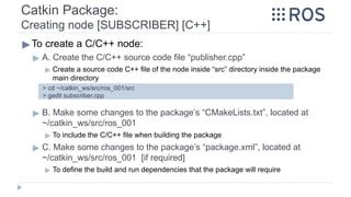 Catkin Package:
Creating node [SUBSCRIBER] [C++]
▶To create a C/C++ node:
▶ A. Create the C/C++ source code file “publisher.cpp”
▶ Create a source code C++ file of the node inside “src” directory inside the package
main directory
▶ B. Make some changes to the package’s “CMakeLists.txt”, located at
~/catkin_ws/src/ros_001
▶ To include the C/C++ file when building the package
▶ C. Make some changes to the package’s “package.xml”, located at
~/catkin_ws/src/ros_001 [if required]
▶ To define the build and run dependencies that the package will require
> cd ~/catkin_ws/src/ros_001/src
> gedit subscriber.cpp
 