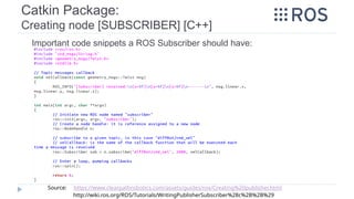 Catkin Package:
Creating node [SUBSCRIBER] [C++]
Important code snippets a ROS Subscriber should have:
Source: https://www.clearpathrobotics.com/assets/guides/ros/Creating%20publisher.html
http://wiki.ros.org/ROS/Tutorials/WritingPublisherSubscriber%28c%2B%2B%29
 