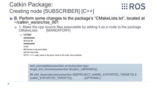 Catkin Package:
Creating node [SUBSCRIBER] [C++]
▶ B. Perform some changes to the package’s “CMakeLists.txt”, located at
~/catkin_ws/src/ros_001
▶ 1. Make the cpp source files executable by adding it as a node to the package
CMakeLists: [MANDATORY]
▶ Under
###########
## Build ##
###########
Under
## Declare a cpp executable
add the next lines:
NOTE: >>>> node_name is the given name to the node, here publisher
## add_dependencies(subscriber ${${PROJECT_NAME}_EXPORTED_TARGETS} $
{catkin_EXPORTED_TARGETS}) [OPTIONAL]
add_executable(subscriber src/subscriber.cpp)
target_link_libraries(subscriber ${catkin_LIBRARIES})
 