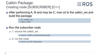 Catkin Package:
Creating node [SUBSCRIBER] [C++]
▶After performing A, B and may be C, now cd to the catkin_ws and
build the package
▶Run the subscriber node
▶ 1. source the catkin_ws
▶ 2. run the node
> cd ~/catkin_ws
> catkin_make
> source ~/catkin_ws/devel/setup.bash
> rosrun ros_001 subscriber
 