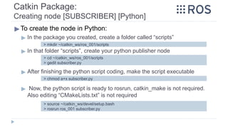Catkin Package:
Creating node [SUBSCRIBER] [Python]
▶To create the node in Python:
▶ In the package you created, create a folder called “scripts”
▶ In that folder “scripts”, create your python publisher node
▶ After finishing the python script coding, make the script executable
▶ Now, the python script is ready to rosrun, catkin_make is not required.
Also editing “CMakeLists.txt” is not required
> mkdir ~/catkin_ws/ros_001/scripts
> cd ~/catkin_ws/ros_001/scripts
> gedit subscriber.py
> chmod a+x subscriber.py
> source ~/catkin_ws/devel/setup.bash
> rosrun ros_001 subscriber.py
 