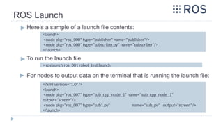 ROS Launch
▶ Here’s a sample of a launch file contents:
▶ To run the launch file
▶ For nodes to output data on the terminal that is running the launch file:
> roslaunch ros_001 robot_test.launch
<launch>
<node pkg="ros_000" type="publisher" name="publisher"/>
<node pkg="ros_000" type=“subscriber.py" name=“subscriber"/>
</launch>
<?xml version="1.0"?>
<launch>
<node pkg="ros_007" type="sub_cpp_node_1" name="sub_cpp_node_1"
output="screen"/>
<node pkg="ros_007" type="sub1.py" name="sub_py" output="screen"/>
</launch>
 