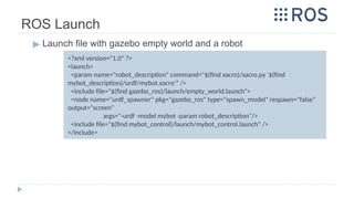 ROS Launch
▶ Launch file with gazebo empty world and a robot
<?xml version="1.0" ?>
<launch>
<param name="robot_description" command="$(find xacro)/xacro.py '$(find
mybot_description)/urdf/mybot.xacro'" />
<include file="$(find gazebo_ros)/launch/empty_world.launch">
<node name="urdf_spawner" pkg="gazebo_ros" type="spawn_model" respawn="false"
output="screen"
args="-urdf -model mybot -param robot_description"/>
<include file="$(find mybot_control)/launch/mybot_control.launch" />
</include>
 