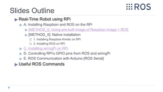 Slides Outline
▶ Real-Time Robot using RPi
▶ A. Installing Raspbian and ROS on the RPi
▶ [METHOD_I]: Using pre-built image of Raspbian image + ROS
▶ [METHOD_II]: Native installation
◻ 1. Installing Raspbian Kinetic on RPi
◻ 2. Installing ROS on RPi
▶ C. Installing wiringPi on RPi
▶ D. Controlling RPi’s GPIO pins from ROS and wiringPi
▶ E. ROS Communication with Arduino [ROS Serial]
▶ Useful ROS Commands
 