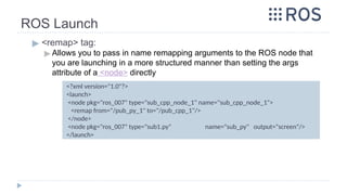ROS Launch
▶ <remap> tag:
▶ Allows you to pass in name remapping arguments to the ROS node that
you are launching in a more structured manner than setting the args
attribute of a <node> directly
<?xml version="1.0"?>
<launch>
<node pkg="ros_007" type="sub_cpp_node_1" name="sub_cpp_node_1">
<remap from="/pub_py_1" to="/pub_cpp_1"/>
</node>
<node pkg="ros_007" type="sub1.py" name="sub_py" output="screen"/>
</launch>
 