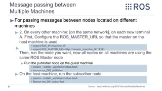 Message passing between
Multiple Machines
▶For passing messages between nodes located on different
machines
▶ 2. On every other machine: [on the same network], on each new terminal
A. First, Configure the ROS_MASTER_URI, so that the master on the
host machine is used
▶
Then, run the node you want, now all nodes on all machines are using the
same ROS Master node
▶ Run the publisher node on the guest machine
▶ On the host machine, run the subscriber node
> source ~/catkin_ws/devel/setup.bash
> Rosrun ros_001 subscriber
> export ROS_IP=machine_IP
> export ROS_MASTER_URI=http://master_machine_IP:11311
> source ~/catkin_ws/devel/setup.bash
> rosrun ros_001 publisher
Source: http://wiki.ros.org/ROS/Tutorials/MultipleMachines
 
