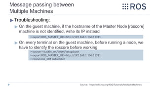 Message passing between
Multiple Machines
▶Troubleshooting:
▶ On the guest machine, if the hostname of the Master Node [roscore]
machine is not identified, write its IP instead
▶ On every terminal on the guest machine, before running a node, we
have to identify the roscore before working
> export ROS_MASTER_URI=http://192.168.1.106:11311
> source ~/catkin_ws/devel/setup.bash
> export ROS_MASTER_URI=http://192.168.1.106:11311
> rosrun ros_001 subscriber
Source: http://wiki.ros.org/ROS/Tutorials/MultipleMachines
 