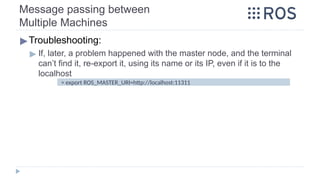 Message passing between
Multiple Machines
▶Troubleshooting:
▶ If, later, a problem happened with the master node, and the terminal
can’t find it, re-export it, using its name or its IP, even if it is to the
localhost
> export ROS_MASTER_URI=http://localhost:11311
 