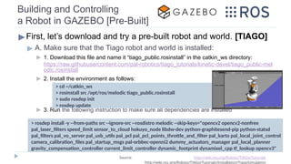 Building and Controlling
a Robot in GAZEBO [Pre-Built]
▶First, let’s download and try a pre-built robot and world. [TIAGO]
▶ A. Make sure that the Tiago robot and world is installed:
▶ 1. Download this file and name it “tiago_public.rosinstall” in the catkin_ws directory:
https://raw.githubusercontent.com/pal-robotics/tiago_tutorials/kinetic-devel/tiago_public-mel
odic.rosinstall
▶ 2. Install the environment as follows:
▶ 3. Run the following instruction to make sure all dependencies are installed
> cd ~/catkin_ws
> rosinstall src /opt/ros/melodic tiago_public.rosinstall
> sudo rosdep init
> rosdep update
Source: http://wiki.ros.org/Robots/TIAGo/Tutorials
http://wiki.ros.org/Robots/TIAGo/Tutorials/Installation/TiagoSimulation
> rosdep install -y --from-paths src --ignore-src --rosdistro melodic --skip-keys="opencv2 opencv2-nonfree
pal_laser_filters speed_limit sensor_to_cloud hokuyo_node libdw-dev python-graphitesend-pip python-statsd
pal_filters pal_vo_server pal_usb_utils pal_pcl pal_pcl_points_throttle_and_filter pal_karto pal_local_joint_control
camera_calibration_files pal_startup_msgs pal-orbbec-openni2 dummy_actuators_manager pal_local_planner
gravity_compensation_controller current_limit_controller dynamic_footprint dynamixel_cpp tf_lookup opencv3"
 